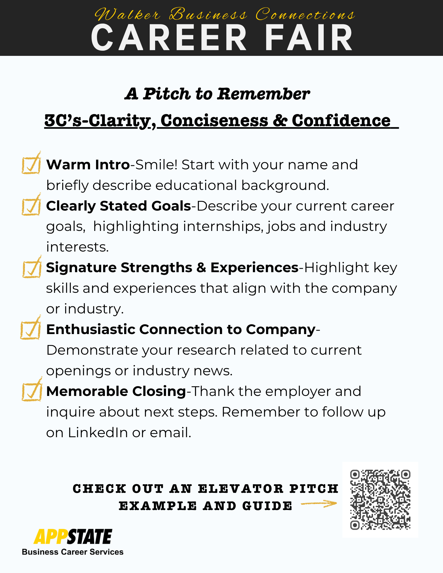 A Pitch to Remember<br />
3C's-Clarity, Conciseness & Confidence | Warm Intro-Smile! Start with your name and briefly describe educational background.<br />
Clearly Stated Goals-Describe your current career goals, highlighting internships, jobs and industry interests.<br />
Signature Strengths & Experiences-Highlight key skills and experiences that align with the company or industry.<br />
Enthusiastic Connection to Company-Demonstrate your research related to current openings or industry news.<br />
Memorable Closing-Thank the employer and inquire about next steps. Remember to follow up on Linkedin or email.