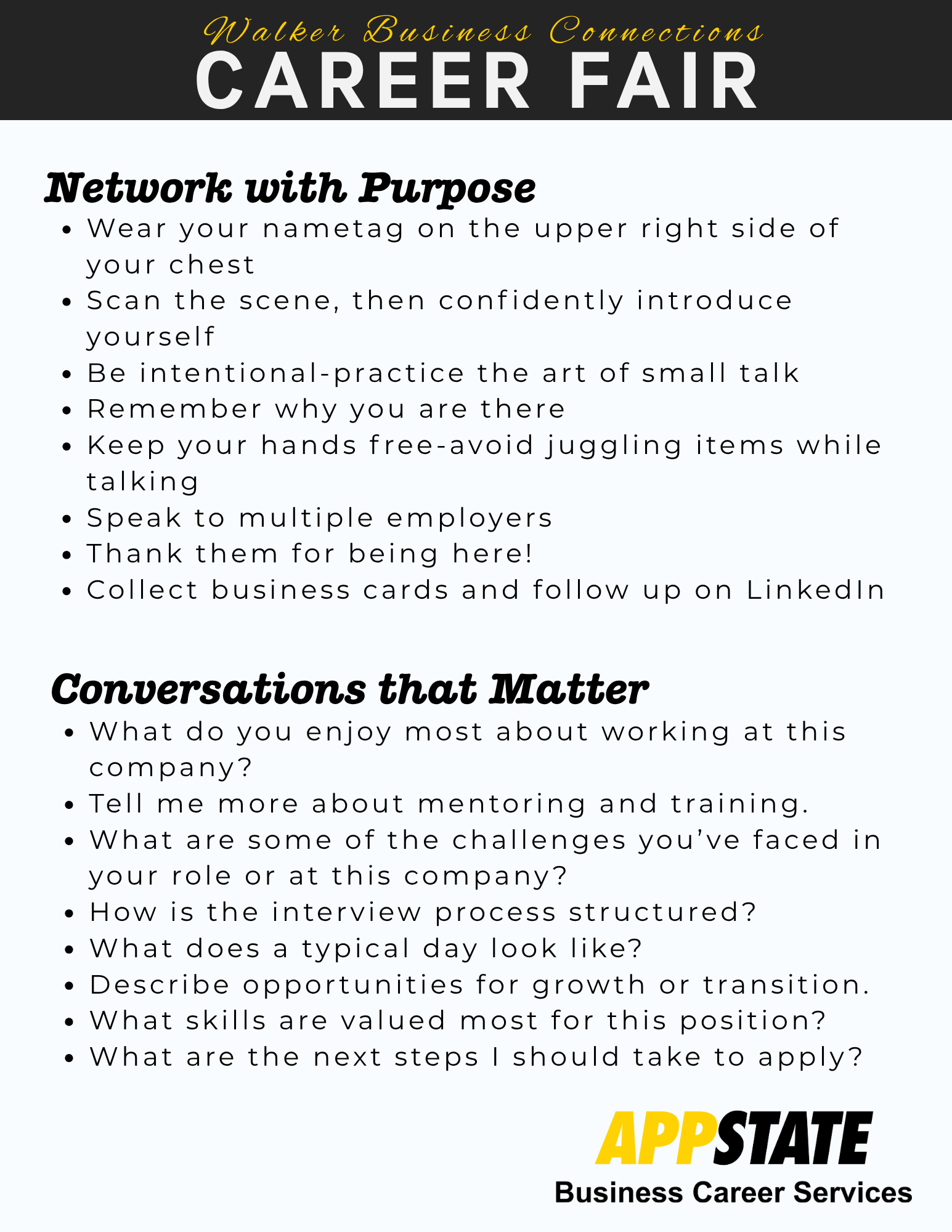 Network with Purpose<br />
• Wear your nametag on the upper right side of your chest<br />
• Scan the scene, then confidently introduce yourselt<br />
• Be intentional-practice the art of small talk<br />
• Remember why you are there<br />
• Keep your hands free-avoid juggling items while talking<br />
• Speak to multiple employers<br />
• Thank them for being here!<br />
• Collect business cards and follow up on Linkedin<br />
Conversations that Matter<br />
• What do you enjoy most about working at this company?<br />
• Tell me more about mentoring and training.<br />
• What are some of the challenges you've faced in your role or at this company?<br />
• How is the interview process structured?<br />
• What does a typical day look like?<br />
• Describe opportunities for growth or transition.<br />
• What skills are valued most for this position?<br />
• What are the next steps I should take to apply?